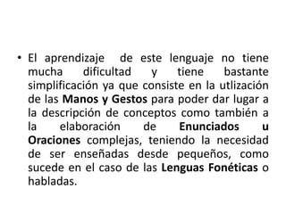 • El aprendizaje de este lenguaje no tiene 
mucha dificultad y tiene bastante 
simplificación ya que consiste en la utlización 
de las Manos y Gestos para poder dar lugar a 
la descripción de conceptos como también a 
la elaboración de Enunciados u 
Oraciones complejas, teniendo la necesidad 
de ser enseñadas desde pequeños, como 
sucede en el caso de las Lenguas Fonéticas o 
habladas. 
 