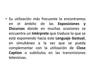 • Su utilización más frecuente la encontramos 
en el ámbito de las Exposiciones y 
Discursos donde en muchas ocasiones se 
encuentra un Intérprete que traduce lo que se 
está exponiendo hacia este Lenguaje Gestual, 
en simultáneo a la vez que se pueda 
complementar con la utilización de Close 
Caption o subtitulos en las transmisiones 
televisivas. 
 