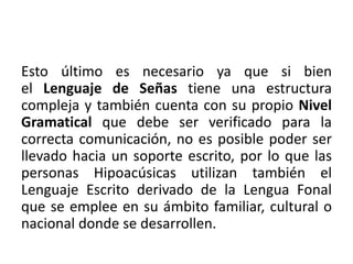 Esto último es necesario ya que si bien 
el Lenguaje de Señas tiene una estructura 
compleja y también cuenta con su propio Nivel 
Gramatical que debe ser verificado para la 
correcta comunicación, no es posible poder ser 
llevado hacia un soporte escrito, por lo que las 
personas Hipoacúsicas utilizan también el 
Lenguaje Escrito derivado de la Lengua Fonal 
que se emplee en su ámbito familiar, cultural o 
nacional donde se desarrollen. 
 