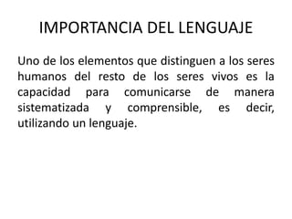 IMPORTANCIA DEL LENGUAJE 
Uno de los elementos que distinguen a los seres 
humanos del resto de los seres vivos es la 
capacidad para comunicarse de manera 
sistematizada y comprensible, es decir, 
utilizando un lenguaje. 
 