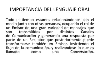 IMPORTANCIA DEL LENGUAJE ORAL 
Todo el tiempo estamos relacionándonos con el 
medio junto con otras personas, ocupando el rol de 
un Emisor de una gran variedad de mensajes que 
son transmitidos por distintos Canales 
de Comunicación y generando una respuesta por 
parte de un Receptor que posteriormente puede 
transformarse también en Emisor, invirtiendo el 
flujo de la comunicación, y realizándose lo que es 
llamado como una Conversación. 
 