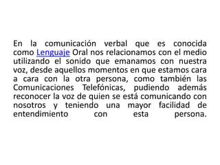 En la comunicación verbal que es conocida 
como Lenguaje Oral nos relacionamos con el medio 
utilizando el sonido que emanamos con nuestra 
voz, desde aquellos momentos en que estamos cara 
a cara con la otra persona, como también las 
Comunicaciones Telefónicas, pudiendo además 
reconocer la voz de quien se está comunicando con 
nosotros y teniendo una mayor facilidad de 
entendimiento con esta persona. 
 