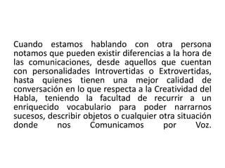 Cuando estamos hablando con otra persona 
notamos que pueden existir diferencias a la hora de 
las comunicaciones, desde aquellos que cuentan 
con personalidades Introvertidas o Extrovertidas, 
hasta quienes tienen una mejor calidad de 
conversación en lo que respecta a la Creatividad del 
Habla, teniendo la facultad de recurrir a un 
enriquecido vocabulario para poder narrarnos 
sucesos, describir objetos o cualquier otra situación 
donde nos Comunicamos por Voz. 
 