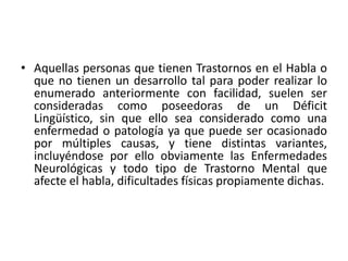 • Aquellas personas que tienen Trastornos en el Habla o 
que no tienen un desarrollo tal para poder realizar lo 
enumerado anteriormente con facilidad, suelen ser 
consideradas como poseedoras de un Déficit 
Lingüístico, sin que ello sea considerado como una 
enfermedad o patología ya que puede ser ocasionado 
por múltiples causas, y tiene distintas variantes, 
incluyéndose por ello obviamente las Enfermedades 
Neurológicas y todo tipo de Trastorno Mental que 
afecte el habla, dificultades físicas propiamente dichas. 
 
