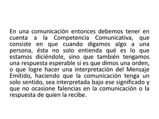 En una comunicación entonces debemos tener en 
cuenta a la Competencia Comunicativa, que 
consiste en que cuando digamos algo a una 
persona, ésta no solo entienda qué es lo que 
estamos diciéndole, sino que también tengamos 
una respuesta esperable si es que dimos una orden, 
o que logre hacer una interpretación del Mensaje 
Emitido, haciendo que la comunicación tenga un 
solo sentido, sea interpretada bajo ese significado y 
que no ocasione falencias en la comunicación o la 
respuesta de quien la recibe. 
 