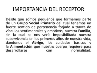 IMPORTANCIA DEL RECEPTOR 
Desde que somos pequeños que formamos parte 
de un Grupo Social Primario del cual tenemos un 
fuerte sentido de pertenencia forjado a través de 
vínculos sentimentales y emotivos, nuestra Familia, 
sin la cual se nos vería imposibilitada nuestra 
supervivencia en los primeros años de nuestra vida, 
dándonos el Abrigo, los cuidados básicos y 
la Alimentación que nuestro cuerpo requiere para 
desarrollarse con normalidad. 
 
