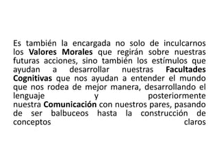 Es también la encargada no solo de inculcarnos 
los Valores Morales que regirán sobre nuestras 
futuras acciones, sino también los estímulos que 
ayudan a desarrollar nuestras Facultades 
Cognitivas que nos ayudan a entender el mundo 
que nos rodea de mejor manera, desarrollando el 
lenguaje y posteriormente 
nuestra Comunicación con nuestros pares, pasando 
de ser balbuceos hasta la construcción de 
conceptos claros 
 