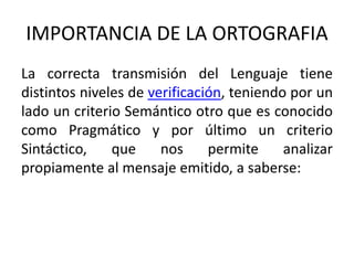 IMPORTANCIA DE LA ORTOGRAFIA 
La correcta transmisión del Lenguaje tiene 
distintos niveles de verificación, teniendo por un 
lado un criterio Semántico otro que es conocido 
como Pragmático y por último un criterio 
Sintáctico, que nos permite analizar 
propiamente al mensaje emitido, a saberse: 
 