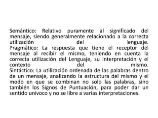 Semántico: Relativo puramente al significado del 
mensaje, siendo generalmente relacionado a la correcta 
utilización del lenguaje. 
Pragmático: La respuesta que tiene el receptor del 
mensaje al recibir el mismo, teniendo en cuenta la 
correcta utilización del Lenguaje, su interpretación y el 
contexto del mismo. 
Sintáctico: La utilización ordenada de las palabras dentro 
de un mensaje, analizando la estructura del mismo y el 
modo en que se combinan no solo las palabras, sino 
también los Signos de Puntuación, para poder dar un 
sentido unívoco y no se libre a varias interpretaciones. 
 