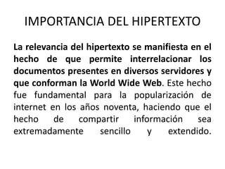 IMPORTANCIA DEL HIPERTEXTO 
La relevancia del hipertexto se manifiesta en el 
hecho de que permite interrelacionar los 
documentos presentes en diversos servidores y 
que conforman la World Wide Web. Este hecho 
fue fundamental para la popularización de 
internet en los años noventa, haciendo que el 
hecho de compartir información sea 
extremadamente sencillo y extendido. 
 