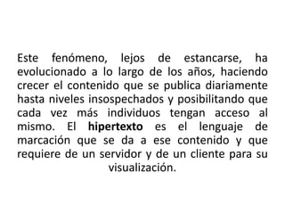 Este fenómeno, lejos de estancarse, ha 
evolucionado a lo largo de los años, haciendo 
crecer el contenido que se publica diariamente 
hasta niveles insospechados y posibilitando que 
cada vez más individuos tengan acceso al 
mismo. El hipertexto es el lenguaje de 
marcación que se da a ese contenido y que 
requiere de un servidor y de un cliente para su 
visualización. 
 