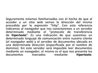 Seguramente estamos familiarizados con el hecho de que al 
acceder a un sitio web vemos la dirección del mismo 
precedida por la expresión “http”. Con esta referencia 
indicamos al navegador que nos conectaremos a un servidor 
determinado mediante el “protocolo de transferencia 
de hipertexto”. Es una indicación de que usaremos un 
determinado lenguaje de comunicación entre nuestro cliente 
(el navegador web) y el servidor de documentos ubicado en 
una determinada dirección (especificada por el nombre de 
dominio). Sin este servidor será imposible leer documentos 
mediante un navegador; el mismo es el que nos presenta los 
documentos marcados mediante hipertexto. 
 