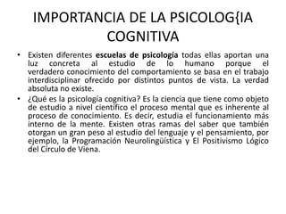 IMPORTANCIA DE LA PSICOLOG{IA 
COGNITIVA 
• Existen diferentes escuelas de psicología todas ellas aportan una 
luz concreta al estudio de lo humano porque el 
verdadero conocimiento del comportamiento se basa en el trabajo 
interdisciplinar ofrecido por distintos puntos de vista. La verdad 
absoluta no existe. 
• ¿Qué es la psicología cognitiva? Es la ciencia que tiene como objeto 
de estudio a nivel científico el proceso mental que es inherente al 
proceso de conocimiento. Es decir, estudia el funcionamiento más 
interno de la mente. Existen otras ramas del saber que también 
otorgan un gran peso al estudio del lenguaje y el pensamiento, por 
ejemplo, la Programación Neurolingüística y El Positivismo Lógico 
del Círculo de Viena. 
