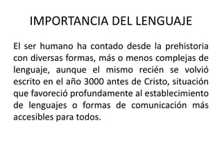 IMPORTANCIA DEL LENGUAJE 
El ser humano ha contado desde la prehistoria 
con diversas formas, más o menos complejas de 
lenguaje, aunque el mismo recién se volvió 
escrito en el año 3000 antes de Cristo, situación 
que favoreció profundamente al establecimiento 
de lenguajes o formas de comunicación más 
accesibles para todos. 
 
