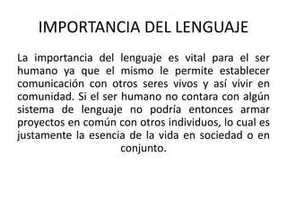 IMPORTANCIA DEL LENGUAJE 
La importancia del lenguaje es vital para el ser 
humano ya que el mismo le permite establecer 
comunicación con otros seres vivos y así vivir en 
comunidad. Si el ser humano no contara con algún 
sistema de lenguaje no podría entonces armar 
proyectos en común con otros individuos, lo cual es 
justamente la esencia de la vida en sociedad o en 
conjunto. 
 