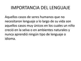 IMPORTANCIA DEL LENGUAJE 
Aquellos casos de seres humanos que no 
necesitaron lenguaje a lo largo de su vida son 
aquellos casos muy únicos en los cuales un niño 
creció en la selva o en ambientes naturales y 
nunca aprendió ningún tipo de lenguaje o 
idioma. 
 