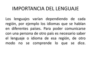 IMPORTANCIA DEL LENGUAJE 
Los lenguajes varían dependiendo de cada 
región, por ejemplo los idiomas que se hablan 
en diferentes países. Para poder comunicarse 
con una persona de otro país es necesario saber 
el lenguaje o idioma de esa región, de otro 
modo no se comprende lo que se dice. 
 