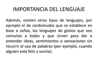 IMPORTANCIA DEL LENGUAJE 
Además, existen otros tipos de lenguajes, por 
ejemplo el de sordomudos que se establece en 
base a señas, los lenguajes de gestos que son 
comunes a todos y que sirven para dar a 
entender ideas, sentimientos o sensaciones sin 
recurrir al uso de palabras (por ejemplo, cuando 
alguien está feliz y sonríe). 
 