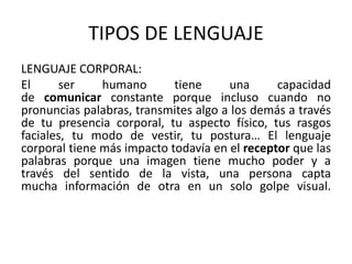 TIPOS DE LENGUAJE 
LENGUAJE CORPORAL: 
El ser humano tiene una capacidad 
de comunicar constante porque incluso cuando no 
pronuncias palabras, transmites algo a los demás a través 
de tu presencia corporal, tu aspecto físico, tus rasgos 
faciales, tu modo de vestir, tu postura… El lenguaje 
corporal tiene más impacto todavía en el receptor que las 
palabras porque una imagen tiene mucho poder y a 
través del sentido de la vista, una persona capta 
mucha información de otra en un solo golpe visual. 
 