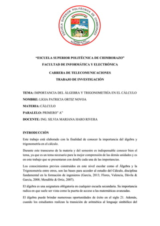 “ESCUELA SUPERIOR POLITÉCNICA DE CHIMBORAZO”
FACULTAD DE INFORMÁTICA Y ELECTRÓNICA
CARRERA DE TELECOMUNICACIONES
TRABAJO DE INVESTIGACIÓN
TEMA: IMPORTANCIA DEL ÁLGEBRA Y TRIGONOMETRÍA EN EL CÁLCULO
NOMBRE: LIGIA PATRICIA ORTIZ NOVOA
MATERIA: CÁLCULO
PARALELO: PRIMERO” A”
DOCENTE: ING. SILVIA MARIANA HARO RIVERA
INTRODUCCIÓN
Este trabajo está elaborado con la finalidad de conocer la importancia del álgebra y
trigonometría en el cálculo.
Durante este transcurso de la materia y del semestre es indispensable conocer bien el
tema, ya que es un tema necesario para la mejor comprensión de las demás unidades y es
en este trabajo que se presentaran con detalle cada una de las importancias.
Los conocimientos previos construidos en este nivel escolar como el Álgebra y la
Trigonometría entre otros, son las bases para acceder al estudio del Cálculo, disciplina
fundamental en la formación de ingenieros (García, 2013; Flores, Valencia, Dávila &
García, 2008; Mendible & Ortiz, 2007).
El álgebra es una asignatura obligatoria en cualquier escuela secundaria. Su importancia
radica en que suele ser vista como la puerta de acceso a las matemáticas avanzadas.
El álgebra puede brindar numerosas oportunidades de éxito en el siglo 21. Además,
cuando los estudiantes realizan la transición de aritmética al lenguaje simbólico del
 