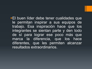 El buen líder debe tener cualidades que
le permitan inspirar a sus equipos de
trabajo. Esa inspiración hace que los
integrantes se sientan parte y den todo
de sí para lograr ese poco más que
marca la diferencia, que los hace
diferentes, que les permiten alcanzar
resultados extraordinarios.
 