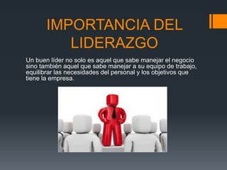 IMPORTANCIA DEL
LIDERAZGO
Un buen líder no solo es aquel que sabe manejar el negocio
sino también aquel que sabe manejar a su equipo de trabajo,
equilibrar las necesidades del personal y los objetivos que
tiene la empresa.
 