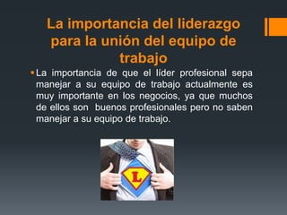La importancia del liderazgo
para la unión del equipo de
trabajo
La importancia de que el líder profesional sepa
manejar a su equipo de trabajo actualmente es
muy importante en los negocios, ya que muchos
de ellos son buenos profesionales pero no saben
manejar a su equipo de trabajo.
 