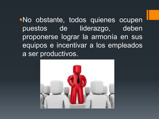 No obstante, todos quienes ocupen
puestos de liderazgo, deben
proponerse lograr la armonía en sus
equipos e incentivar a los empleados
a ser productivos.
 
