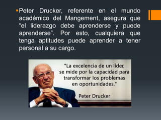 Peter Drucker, referente en el mundo
académico del Mangement, asegura que
“el liderazgo debe aprenderse y puede
aprenderse”. Por esto, cualquiera que
tenga aptitudes puede aprender a tener
personal a su cargo.
 