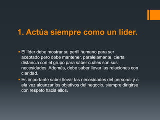 1. Actúa siempre como un líder.
 El líder debe mostrar su perfil humano para ser
aceptado pero debe mantener, paralelamente, cierta
distancia con el grupo para saber cuáles son sus
necesidades. Además, debe saber llevar las relaciones con
claridad.
 Es importante saber llevar las necesidades del personal y a
ala vez alcanzar los objetivos del negocio, siempre dirigirse
con respeto hacia ellos.
 