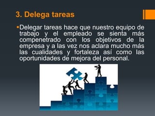 3. Delega tareas
Delegar tareas hace que nuestro equipo de
trabajo y el empleado se sienta más
compenetrado con los objetivos de la
empresa y a las vez nos aclara mucho más
las cualidades y fortaleza así como las
oportunidades de mejora del personal.
 