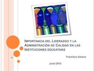 IMPORTANCIA DEL LIDERAZGO Y LA
ADMINISTRACIÓN DE CALIDAD EN LAS
INSTITUCIONES EDUCATIVAS
                           Francisco Urbano

              Junio 2012
 