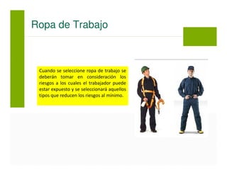 Cuando se seleccione ropa de trabajo se
deberán tomar en consideración los
riesgos a los cuales el trabajador puede
estar expuesto y se seleccionará aquellos
tipos que reducen los riesgos al mínimo.
Ropa de Trabajo
 