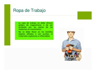 La ropa de trabajo no debe ofrecer
peligro de engancharse o de ser
atrapado por las piezas de las
máquinas en movimiento.
No se debe llevar en los bolsillos
objetos afilados o con puntas, ni
materiales explosivos o inflamables
Ropa de Trabajo
 