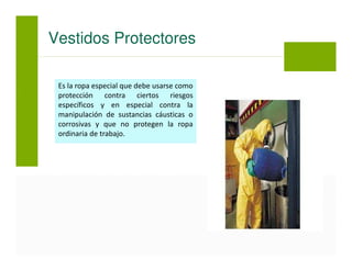 Es la ropa especial que debe usarse como
protección contra ciertos riesgos
específicos y en especial contra la
manipulación de sustancias cáusticas o
corrosivas y que no protegen la ropa
ordinaria de trabajo.
Vestidos Protectores
 