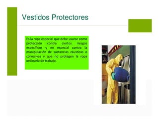 Es la ropa especial que debe usarse como
protección contra ciertos riesgos
específicos y en especial contra la
manipulación de sustancias cáusticas o
corrosivas y que no protegen la ropa
ordinaria de trabajo.
Vestidos Protectores
 