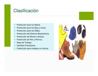 Protección para la Cabeza.
Protección para los Ojos y Caras.
Protección para los Oídos.
Protección del Sistema Respiratorio.
Protección de Manos y Brazos.
Protección de Pies y Piernas.
Ropa de Trabajo.
Vestidos Protectores.
Protección para trabajos en alturas
Clasificación
 