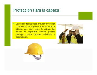 Los cascos de seguridad proveen protección
contra casos de impactos y penetración de
objetos que caen sobre la cabeza. Los
cascos de seguridad también pueden
proteger contra choques eléctricos y
quemaduras.
Protección Para la cabeza
 
