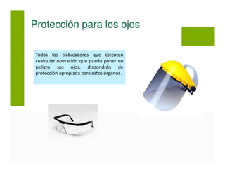Todos los trabajadores que ejecuten
cualquier operación que pueda poner en
peligro sus ojos, dispondrán de
protección apropiada para estos órganos.
Protección para los ojos
 