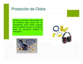 Cuando el nivel del ruido exceda los
85 decibeles (db), punto que es
considerado como límite superior
para la audición normal, es necesario
dotar de protección auditiva al
trabajador.
Protección de Oídos
 
