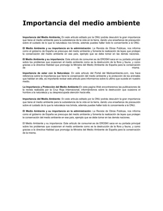 Importancia del medio ambiente
Importancia del Medio Ambiente: En este articulo editado por la ONU podrás descubrir la gran importancia
que tiene el medio ambiente para la subsistencia de la vida en la tierra, dando una enseñanza de precaución
sobre el cuidado de lo que la naturaleza nos brinda, además puedes hallar todo lo concerniente a la ONU.

El Medio Ambiente y su importancia en la administración: La Revista de Obras Publicas, nos informa
como el gobierno de España se preocupa del medio ambiente y fomenta la realización de leyes que protejan
la conservación del medio ambiente en ese país, ejemplo que se debe tomar en las demás naciones.

El Medio Ambiente y su importancia: Este articulo de consumer.es de EROSKI saca en su portada principal
sobre los problemas que ocasionan el medio ambiente como es la destrucción de la flora y fauna, y como
gracias a la directiva Habitad que promulgo la Ministra del Medio Ambiente de España para la conservación
de                                                 la                                             misma.

Importancia de estar con la Naturaleza: En este articulo del Portal del Medioambiente.com, nos hace
referencia sobre la importancia que tiene la conservación del medio ambiente y la protección de los animales
que habitan en ella, es importante revisar este articulo para informarnos sobre lo ultimo que sucede en nuestro
medio.

La Importancia y Protección del Medio Ambiente:En esta pagina Web encontraremos las publicaciones de
la revista realizada por la Cruz Roja Internacional, informándonos sobre la destrucción que ocasiona el
hombre a la naturaleza y su despreocupada atención hacia ella.

Importancia del Medio Ambiente: En este articulo editado por la ONU podrás descubrir la gran importancia
que tiene el medio ambiente para la subsistencia de la vida en la tierra, dando una enseñanza de precaución
sobre el cuidado de lo que la naturaleza nos brinda, además puedes hallar todo lo concerniente a la ONU.

El Medio Ambiente y su importancia en la administración: La Revista de Obras Publicas, nos informa
como el gobierno de España se preocupa del medio ambiente y fomenta la realización de leyes que protejan
la conservación del medio ambiente en ese país, ejemplo que se debe tomar en las demás naciones.

El Medio Ambiente y su importancia: Este articulo de consumer.es de EROSKI saca en su portada principal
sobre los problemas que ocasionan el medio ambiente como es la destrucción de la flora y fauna, y como
gracias a la directiva Habitad que promulgo la Ministra del Medio Ambiente de España para la conservación
de la misma.
 