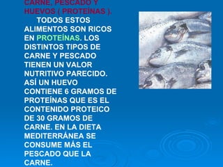 CARNE, PESCADO Y HUEVOS ( PROTEÍNAS ).    TODOS ESTOS ALIMENTOS SON RICOS EN  PROTEÍNAS . LOS DISTINTOS TIPOS DE CARNE Y PESCADO TIENEN UN VALOR NUTRITIVO PARECIDO. ASÍ UN HUEVO CONTIENE 6 GRAMOS DE PROTEÍNAS QUE ES EL CONTENIDO PROTEICO DE 30 GRAMOS DE CARNE. EN LA DIETA MEDITERRÁNEA SE CONSUME MÁS EL PESCADO QUE LA CARNE.    