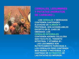 CEREALES, LEGUMBRES Y PATATAS (HIDRATOS DE CARBONO ).      LOS  CEREALES  Y DERIVADOS CONTIENEN CANTIDADES ELEVADAS DE  ALMIDÓN  Y PROTEÍNAS. SON ACONSEJABLES EXCEPTO EN EL CASO DE OBESIDAD. LOS  CEREALES INTEGRALES  CONTIENEN ADEMÁS CELULOSA QUE FACILITA EL TRÁNSITO INTESTINAL Y VITAMINA B1.       LAS LEGUMBRES SON NUTRITIVAMENTE PARECIDAS A LOS CEREALES PERO CONTIENEN MÁS HIERRO Y PROTEÍNAS. LA   CANTIDAD DE  NUTRIENTES  DE LAS PATATAS ES INFERIOR.   