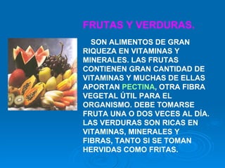 FRUTAS Y VERDURAS.    SON ALIMENTOS DE GRAN RIQUEZA EN VITAMINAS Y MINERALES. LAS FRUTAS CONTIENEN GRAN CANTIDAD DE VITAMINAS Y MUCHAS DE ELLAS APORTAN  PECTINA , OTRA FIBRA VEGETAL ÚTIL PARA EL ORGANISMO. DEBE TOMARSE FRUTA UNA O DOS VECES AL DÍA. LAS VERDURAS SON RICAS EN VITAMINAS, MINERALES Y FIBRAS, TANTO SI SE TOMAN HERVIDAS COMO FRITAS.    