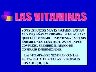 LAS VITAMINAS SON SUSTANCIAS MUY ESPECIALES. BASTAN MUY PEQUEÑAS CANTIDADES DE ELLAS PARA QUE EL ORGANISMO SE MANTENGA SANO. SIN EMBARGO SI ALGUNA DE ELLAS FALTA POR COMPLETO, SE CORRE EL RIESGO DE CONTRAER ENFERMEDADES. LAS VITAMINAS SE NOMBRAN CON LAS LETRAS DEL ALFABETO. LAS PRINCIPALES SON A, B, C, D, E, K. 