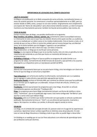 IMPORTANCIA DE LOS BLOGS EN EL ÁMBITO EDUCATIVO

¿QUÉ ES UN BLOG?
Un Blog es una publicación en la Web compuesta de varios artículos, normalmente breves y a
veces de carácter personal. Se comenzaron a masificar aproximadamente en el 2001, pero ya
existían desde el 1999 y antes, aunque no con este nombre. Originalmente eran simplemente
una especie de "diario de vida público" pero ahora toman distinto carácter, y si bien la mayoría
mantiene una línea bastante personal, también los hay de servicio público, tipo revista, etc.

TIPOS DE BLOGS
Existen muchos tipos de blogs; una posible clasificación es la siguiente:
Blog Temático, de política, noticias, opinión, etc.:comentarios sobre la actualidad noticiosa.
Lo interesante en este caso es que hay una relación directa entre quien escribe y su audiencia,
que no es mediada por un editor como en los medios tradicionales. Esto es bueno y malo, en el
sentido de que no hay un filtro ni control de calidad, pero al mismo tiempo hay una libertad
única. Se ha dicho también que los bloggers "jugamos a ser periodistas".
Blog Personal: diario de vida o diario de viaje, con fotos o historias.
Blog Colaborativo: un blog que es escrito por varias personas.
Fotolog: es una especie de blog en que no se escribe mucho, sino a lo más un párrafo y lo más
importante del contenido es una foto que ilustra un momento del tiempo o un
acontecimiento.
AudioBlog o Podcast: un blog en el que se publica un programa de audio (similar a un
programa de radio), normalmente de 20-60 minutos de duración y que permite a los usuarios
descargarlo a un dispositivo como un reproductor portátil de MP3s.

TECNOLOGÍAS
Además de la herramienta base que se usa para hacer el blog, cinco tecnologías con clave en la
forma en que los blogs se comunican y expanden:

Tags (etiquetas): son la forma de clasificar la información, normalmente son 1 o 2 palabras
que se agregan a cada artículo y que permiten agruparlos por temas.
Sindicación (feeds): archivo en formato XML que contiene las últimas cosas que haz publicado
en un formato que es legible por un ordenador. Incluye el título del artículo, la fecha y un
breve resumen.
Trackbacks: servicio que proveen los programas para crear blogs. Al escribir un artículo
normalmente aparece una dirección "Trackback URL".
Pings: los programas para hacer blogs normalmente incluyen una forma de notificar a otros
sitios, “Technorati”, que se ha publicado algo nuevo. Esto viene configurado "de fábrica" para
apuntar a varios sitios que indexan blogs.
Permalinks: este es el nombre que recibe la dirección con que queda un artículo cuando está
publicado. Normalmente termina en “.html” y es una dirección permanente, invariante y
segura. No importa si se editas o se cambia, la dirección seguirá siendo la misma.

EDUBLOG
Los blogs, en el contexto del concepto de web 2.0, parecen estar en el auge de las experiencias
y prácticas. Aparentan tomar rumbos específicos en distintas areas de producción. En este
caso se trata de Blogs Educativos o Edublog y todo lo que ellos se puede llegar a desarrollar.

Un Edublog es un weblog que se usa con fines educativos o en entornos de aprendizaje tanto
por profesores como por alumnos.
 