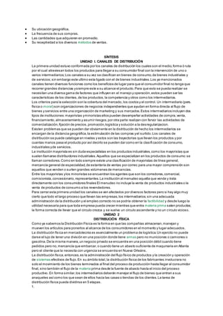  Su ubicación geográfica. 
 La frecuencia de sus compras. 
 Las cantidades que adquieren en promedio. 
 Su receptividad a los diversos métodos de ventas. 
SÍNTESIS 
UNIDAD I. CANALES DE DISTRIBUCIÓN 
La primera unidad estuvo conformada por los canales de distribución los cuales son el medio, forma ó ruta 
por el cual atraviesan todos los productos para llegar a su consumidor final con la intervención de uno o 
varios intermediarios; Los canales a su vez se clasifican en bienes de consumo, de bienes industriales y 
de servicios; sin embargo este ultimo esta ligado con el de bienes industriales. Los ya mencionados 
canales tienen diversas funciones como los beneficios de lugar para que el consumidor final no tenga que 
recorrer grandes distancias y siempre este a su alcance el producto. Para que esto se pueda realizar se 
necesitan una diversa gama de factores que influyen en el manejo y operación, estos pueden ser las 
características de los clientes, de los productos, la competencia y otros como los intermediarios. 
Los criterios para la selección son la cobertura del mercado, los costos y el control. Un intermediario (pers. 
física o moral) son organizaciones de negocios independientes que ayudan en forma directa al flujo de 
bienes y servicios entre una organización de marketing y sus mercados. Estos intermediarios incluyen dos 
tipos de instituciones: mayoristas y minoristas ellos pueden desempeñar actividades de compra, venta, 
financiamiento, almacenamiento y asumir riesgos, por otra parte realizan con fervor las actividades de 
comercialización, fijación de precios, promoción, logística y solución a la desregularizacion. 
Existen problemas que se pueden dar obviamente en la distribución de hecho los intermediarios se 
encargan de la distancia geográfica, la estimulación de las compras y el surtido. Los canales de 
distribución se puede catalogar en niveles y estos son las trayectorias que llevan los productos y por 
cuantas manos pasa el producto por así decirlo se pueden dar como en la clasifi cación de consumo, 
industriales y de servicios. 
La institución mayorista es sin duda especialistas en los productos industriales, como los mayoristas que 
suelen llamarse distribuidores industriales. Aquellos que se especializan en los productos de consumo se 
llaman corredores. Como en todo siempre existe una clasificación de mayoristas de línea general, 
mercancía general de especialidad, de estantería de ventas por correo para una mayor comprensión son 
aquellos que venden o surten grandes volúmenes de mercancías. 
Entre los mayoristas y los minoristas se encuentran los agentes que son los corredores, comercial, 
comisionista, concesionario, representantes. La institución al menudeo aquella que vende y trata 
directamente con los consumidores finales El menudeo no incluye la venta de productos industriales o la 
venta de productos de consumo a los revendedores. 
Para cerrar esta primera unidad los canales se ven afectados por diversos factores pero si hay algo muy 
cierto que todo el largo proceso que llevan las empresas, los intermediarios; sin una adecuada 
administración de la distribución y el empleo correcto no se podría obtener la factibilidad y desde luego la 
utilidad necesaria para que toda empresa pueda crecer mientras que entra materia prima salen productos; 
la forma correcta de llevar que el circulo crezca y se vuelva un circulo ascendente y no un circulo vicioso. 
UNIDAD 2 
DISTRIBUCIÓN FÍSICA 
Como ya sabemos la Distribución Física es la forma en que las compañías almacenan, manejan y 
mueven los artículos para ponerlos al alcance de los consumidores en el momento y lugar adecuados. 
La distribución física en mercadotecnia es esencialmente un problema de logística. Un ejercito no puede 
darse el lujo de tener una división en una posición donde tiene armas pero no municiones o camiones o 
gasolina. De la misma manera, un negocio privado se encuentra en una posición débil cuando tiene 
pedidos pero no, mercancía que embarcar, o cuando tiene un abasto suficiente de maquinaria en Atlanta 
pero el cliente que la necesita con urgencia se encuentra en Nueva Orleáns. 
La distribución física, entonces, es la administración del flujo físico de productos y la creación y operación 
de sistemas efectivos de flujo. En su ámbito total, la distribución física de los fabricantes involucrara no 
solo el movimiento de los bienes terminados al final del proceso de producción hasta llegar al consumidor 
final, sino también el flujo de la materia prima desde la fuente de abasto hasta el inicio del proceso 
productivo. En forma similar, los intermediarios deberán manejar el flujo de bienes que entran a sus 
anaqueles así como los que sean de ellos hacia las casas o tiendas de los clientes. La tarea de 
distribución física puede dividirse en 5 etapas. 
1. 
 