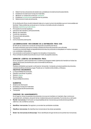 2. Determinar las ubicaciones de existencias y establecer el sistema de almacenamiento. 
3. Establecer el sistema de manejo de materiales. 
4. Mantener un sistema de control de inventarios. 
5. Establecer procedimientos para tramitar los pedidos. 
6. Seleccionar el medio de transporte. 
En la distribución física, la administración trata con un gran numero de variables que son mensurables con 
facilidad. Tales problemas conducen por si mismos a una bella solución a través de 
técnicas estadísticas y matemáticas. 
 Principales funciones logísticas 
 Ubicación del inventario y almacenamiento. 
 Manejo de materiales. 
 Control de inventarios. 
 Procesamiento del pedido. 
 Transporte. 
 Comunicaciones y transporte. 
LAS GENERALIDADES MÁS COMUNES DE LA DISTRIBUCIÓN FÍSICA SON: 
El 30% de los costos de un producto corresponde a la distribución física. 
Se hacen esfuerzos para que el manejo y distribución física de productos sea suficiente. 
Cuando los productos llegan al departamento de envíos los productos se desplazan en medios impropios 
y en cantidades inadecuadas. 
 Los productos se almacenan en lugares mal ubicados o innecesarios. 
 Para contratar el pedido de productos es por medio de papeleo excesivo. 
DEFINICIÓN LOGÍSTICA DE DISTRIBUCIÓN FÍSICA. 
Es la concepción y administración de un sistema que asegura niveles óptimos de inventario en todas las 
etapas del proceso de distribución para incrementar la eficiencia. 
OBJETIVO. 
Realizar actividades que ayuden a almacenar, transportar, manipular y procesar pedidos de productos, 
creando beneficios de tiempo y lugar. Puede ser un medidor entre el éxito y el fracaso. 
OBJETIVOS SECUNDARIOS. 
 La disponibilidad de productos. 
 Exactitud para llevar el pedido. 
 Servicio seguro. 
 Servicio rápido. 
 Disponibilidad de servicio. 
ELEMENTOS. 
 Sistema de información 
 Embalaje y manejo de materiales 
 Instalaciones de almacenamiento 
 Transporte 
FUNCIONES DEL ALMACENAMIENTO. 
Es el lugar en el que se guardan los productos si es que se mantiene un inventario. Aquí se toma en 
cuenta tamaño, cantidad y ubicación de las instalaciones para almacenarlos. Funciones de un almacén: 
 Recibir mercancías. El almacén se responsabiliza de las mercancías que recibe de transportistas 
externos o de una fábrica cercana. 
 
 Identificar mercancías. Se registran y se anotan las cantidades recibidas. 
 
 Clasificar mercancías. Se clasifican las mercancías en las áreas apropiadas. 
 
 Enviar las mercancías al almacenaje. Tiene identificado el lugar donde se encuentran las mercancías. 
 
 