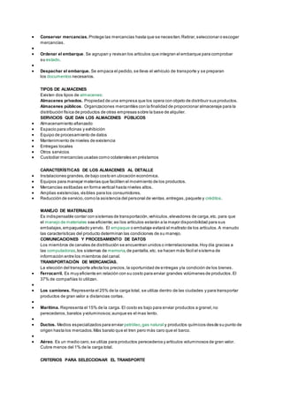  Conservar mercancías. Protege las mercancías hasta que se necesiten. Retirar, seleccionar o escoger 
mercancías. 
 
 Ordenar el embarque. Se agrupan y revisan los artículos que integran el embarque para comprobar 
su estado. 
 
 Despachar el embarque. Se empaca el pedido, se lleva el vehículo de transporte y se preparan 
los documentos necesarios. 
TIPOS DE ALMACENES 
Existen dos tipos de almacenes: 
Almacenes privados. Propiedad de una empresa que los opera con objeto de distribuir sus productos. 
Almacenes públicos. Organizaciones mercantiles con la finalidad de proporcionar almacenaje para la 
distribución física de productos de otras empresas sobre la base de alquiler. 
SERVICIOS QUE DAN LOS ALMACENES PÚBLICOS 
 Almacenamiento afianzado 
 Espacio para oficinas y exhibición 
 Equipo de procesamiento de datos 
 Mantenimiento de niveles de existencia 
 Entregas locales 
 Otros servicios 
 Custodiar mercancías usadas como colaterales en préstamos 
CARACTERÍSTICAS DE LOS ALMACENES AL DETALLE 
 Instalaciones grandes, de bajo costo en ubicación económica. 
 Equipos para manejar materias que faciliten el movimiento de los productos. 
 Mercancías estibadas en forma vertical hasta niveles altos. 
 Amplias existencias, visibles para los consumidores. 
 Reducción de servicio, como la asistencia del personal de ventas, entregas, paquete y créditos. 
MANEJO DE MATERIALES 
Es indispensable contar con sistemas de transportación, vehículos, elevadores de carga, etc. para que 
el manejo de materiales sea eficiente; así los artículos estarán a la mayor disponibilidad para sus 
embalajes, empaquetado y envío. El empaque o embalaje evitará el maltrato de los artículos. A menudo 
las características del producto determinan las condiciones de su manejo. 
COMUNICACIONES Y PROCESAMIENTO DE DATOS 
Los miembros de canales de distribución se encuentran unidos o interrelacionados. Hoy día gracias a 
las computadoras, los sistemas de memoria, de pantalla, etc. se hacen más fácil el sistema de 
información entre los miembros del canal. 
TRANSPORTACIÓN DE MERCANCÍAS. 
La elección del transporte afecta los precios, la oportunidad de entregas y la condición de los bienes. 
 Ferrocarril. Es muy eficiente en relación con su costo para enviar grandes volúmenes de productos. El 
37% de compañías lo utilizan. 
 
 Los camiones. Representa el 25% de la carga total, se utiliza dentro de las ciudades y para transportar 
productos de gran valor a distancias cortas. 
 
 Marítima. Representa el 15% de la carga. El costo es bajo para enviar productos a granel, no 
perecederos, baratos y voluminosos; aunque es el mas lento. 
 
 Ductos. Medios especializados para enviar petróleo, gas natural y productos químicos desde su punto de 
origen hasta los mercados. Más barato que el tren pero más caro que el barco. 
 
 Aéreo. Es un medio caro, se utiliza para productos perecederos y artículos voluminosos de gran valor. 
Cubre menos del 1% de la carga total. 
CRITERIOS PARA SELECCIONAR EL TRANSPORTE 
 
