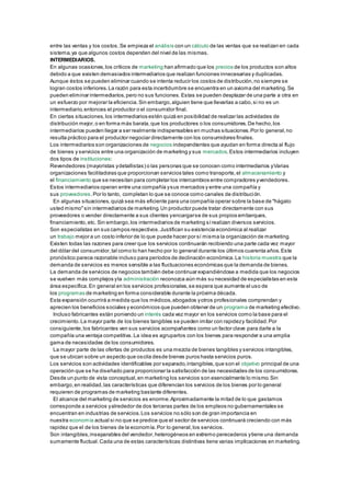 entre las ventas y los costos. Se empieza el análisis con un cálculo de las ventas que se realizan en cada 
sistema, ya que algunos costos dependen del nivel de las mismas. 
INTERMEDIARIOS. 
En algunas ocasiones, los críticos de marketing han afirmado que los precios de los productos son altos 
debido a que existen demasiados intermediarios que realizan funciones innecesarias y duplicadas. 
Aunque éstos se pueden eliminar cuando se intenta reducir los costos de distribución, no siempre se 
logran costos inferiores. La razón para esta incertidumbre se encuentra en un axioma del marketing. Se 
pueden eliminar intermediarios, pero no sus funciones. Estas se pueden desplazar de una parte a otra en 
un esfuerzo por mejorar la eficiencia. Sin embargo, alguien tiene que llevarlas a cabo, si no es un 
intermediario, entonces el productor o el consumidor final. 
En ciertas situaciones, los intermediarios estén quizá en posibilidad de realizar las actividades de 
distribución mejor, o en forma más barata, que los productores o los consumidores. De hecho, los 
intermediarios pueden llegar a ser realmente indispensables en muchas situaciones. Por lo general, no 
resulta práctico para el productor negociar directamente con los consumidores finales. 
Los intermediarios son organizaciones de negocios independientes que ayudan en forma directa al flujo 
de bienes y servicios entre una organización de marketing y sus mercados. Estos intermediarios incluyen 
dos tipos de instituciones: 
Revendedores (mayoristas y detallistas) o las personas que se conocen como intermediarios y Varias 
organizaciones facilitadoras que proporcionan servicios tales como transporte, el almacenamiento y 
el financiamiento que se necesitan para completar los intercambios entre compradores y vendedores. 
Estos intermediarios operan entre una compañía y sus mercados y entre una compañía y 
sus proveedores. Por lo tanto, completan lo que se conoce como canales de distribución. 
En algunas situaciones, quizá sea más eficiente para una compañía operar sobre la base de "hágalo 
usted mismo" sin intermediarios de marketing. Un productor puede tratar directamente con sus 
proveedores o vender directamente a sus clientes y encargarse de sus propios embarques, 
financiamiento, etc. Sin embargo, los intermediarios de marketing sí realizan diversos servicios. 
Son especialistas en sus campos respectivos. Justifican su existencia económica al realizar 
un trabajo mejor a un costo inferior de lo que puede hacer por sí misma la organización de marketing. 
Existen todas las razones para creer que los servicios continuarán recibiendo una parte cada vez mayor 
del dólar del consumidor, tal como lo han hecho por lo general durante los últimos cuarenta años. Este 
pronóstico parece razonable incluso para períodos de declinación económica. La historia muestra que la 
demanda de servicios es menos sensible a las fluctuaciones económicas que la demanda de bienes. 
La demanda de servicios de negocios también debe continuar expandiéndose a medida que los negocios 
se vuelven más complejos y la administración reconozca aún más su necesidad de especialistas en esta 
área específica. En general en los servicios profesionales, se espera que aumente el uso de 
los programas de marketing en forma considerable durante la próxima década. 
Esta expansión ocurrirá a medida que los médicos, abogados y otros profesionales comprendan y 
aprecien los beneficios sociales y económicos que pueden obtener de un programa de marketing efectivo. 
Incluso fabricantes están poniendo un interés cada vez mayor en los servicios como la base para el 
crecimiento. La mayor parte de los bienes tangibles se pueden imitar con rapidez y facilidad. Por 
consiguiente, los fabricantes ven sus servicios acompañantes como un factor clave para darle a la 
compañía una ventaja competitiva. La idea es agruparlos con los bienes para responder a una amplia 
gama de necesidades de los consumidores. 
La mayor parte de las ofertas de productos es una mezcla de bienes tangibles y servicios intangibles, 
que se ubican sobre un aspecto que oscila desde bienes puros hasta servicios puros. 
Los servicios son actividades identificables por separado, intangibles, que son el objetivo principal de una 
operación que se ha diseñado para proporcionar la satisfacción de las necesidades de los consumidores. 
Desde un punto de vista conceptual, en marketing los servicios son esencialmente lo mismo. Sin 
embargo, en realidad, las características que diferencian los servicios de los bienes por lo general 
requieren de programas de marketing bastante diferentes. 
El alcance del marketing de servicios es enorme. Aproximadamente la mitad de lo que gastamos 
corresponde a servicios y alrededor de dos terceras partes de los empleos no gubernamentales se 
encuentran en industrias de servicios. Los servicios no sólo son de gran importancia en 
nuestra economía actual si no que se predice que el sector de servicios continuará creciendo con más 
rapidez que el de los bienes de la economía. Por lo general, los servicios. 
Son intangibles, inseparables del vendedor, heterogéneos en extremo perecederos y tiene una demanda 
sumamente fluctual. Cada una de estas características distintivas tiene varias implicaciones en marketing. 
 
